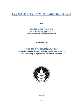 1
C-4 MALE STERILITY IN PLANT BREEDING
By
MUHAMMAD ANAS
Roll No.250 BSc (Hon) 7th
semester
Department of Plant Breeding and Genetics
Submitted to
Prof. Dr. FARHATULLAH SIR
Acting Dean in the Faculty of Crop Production Sciences
The University of Agriculture Peshawar Pakistan
INDEX
 
