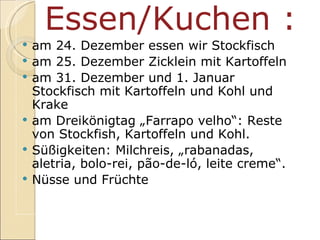 Essen/Kuchen : am 24. Dezember essen wir Stockfisch am 25. Dezember Zicklein mit Kartoffeln am 31. Dezember und 1. Januar Stockfisch mit Kartoffeln und Kohl und Krake am Dreikönigtag „Farrapo velho“: Reste von Stockfish, Kartoffeln und Kohl. Sü ßigkeiten: Milchreis,  „rabanadas, aletria, bolo-rei, pão-de-ló, leite creme“. Nüsse und Früchte 