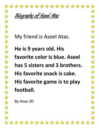 Biography of Aseel Atas

My friend is Aseel Atas.

He is 9 years old. His
favorite color is blue. Aseel
has 5 sisters and 3 brothers.
His favorite snack is cake.
His favorite game is to play
football.
By Anas 3D
 