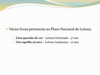  Vários livros pertencem ao Plano Nacional de Leitura. 
 Uma questão de cor - Leitura Orientada – 5º ano 
 Um espelho só meu – Leitura Autónoma – 5º ano 
 
