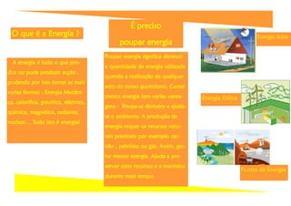 É preciso
 O que é a Energia ?                                                                                Energia Solar
                                              poupar energia
                                        Poupar energia significa diminuir
  A energia é tudo o que pro-
                                        a quantidade de energia utilizada
duz ou pode produzir acção ,
                                        quando a realização de qualquer
podendo por isso tomar as mais
                                        acto do nosso quotidiano. Gastar
varias formas : Energia Mecâni-
                                        menos energia tem varias vanta-      Energia Eólica
ca, calorífica, gravítica, eléctrica,
                                        gens - Poupa-se dinheiro e ajuda-
química, magnética, radiante,
                                        se o ambiente. A produção de
nuclear… Todo isto é energia!
                                        energia requer os recursos natu-
                                        rais preciosos por exemplo car-
                                        vão , petróleo ou gás. Assim, gas-
                                        tar menos energia. Ajuda a pre-
                                        servar estes recursos e a mantelos
                                                                                              Fontes de Energia
                                        durante mais tempo.
 