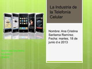 La Industria de
la Telefonía
Celular

Nombre: Ana Cristina
Saritama Ramírez.
Fecha: martes, 18 de
junio d e 2013
Javier de Jesús García Ramírez.
Num.de lista. 17.
18/abril/12

 