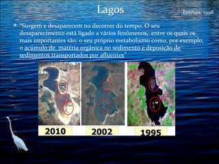 Lagos
 “Surgem e desaparecem no decorrer do tempo. O seu

Esteves, 1998

desaparecimento está ligado a vários fenômenos, entre os quais os
mais importantes são: o seu próprio metabolismo como, por exemplo,
o acúmulo de matéria orgânica no sedimento e deposição de
sedimentos transportados por afluentes”

 