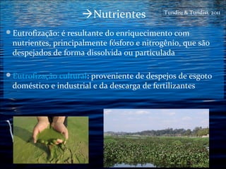 Nutrientes

Tundisi & Tundisi, 2011

Eutrofização: é resultante do enriquecimento com

nutrientes, principalmente fósforo e nitrogênio, que são
despejados de forma dissolvida ou particulada

Eutrofização cultural: proveniente de despejos de esgoto

doméstico e industrial e da descarga de fertilizantes

 