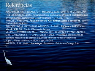 SOARES, M.C.S., HUSZAR, V.L., MIRANDA, M.N., MELLO, M.M., ROLAND, 
F. & LURLING, M., 2013, “Cyanobacterial dominance in Brazil: distribution and 
environmental  preferences”, Hydrobiologia, v.717, pp. 1-12. 
TUNDISI, J. G., 2003, Água no século XXI: Enfrentando a escassez. São 
Carlos: Editora RiMa.
TUNDISI, J.G. & MATSUMURA-TUNDISI, T., 2011, Recursos hídricos no
século XXI, São Paulo: Oficina de Textos. 
VELINI, E.D., CORRÊA, M.R., TANAKA, R.H., BRAVIN, L.F., ANTUNIASSI, 
U.R., CARVALHO, F.T., GALO, M.L.B.T, 2005, “Avaliação operacional do 
controle mecânico de plantas aquáticas imersas no reservatório de 
Jupiá”, Planta daninha, v.23, n.2, pp.277-285.
WETZEL, R.G., 1981, Limnología. Barcelona: Ediciones Omega S.A. 
 
 

 