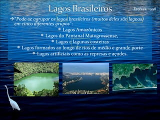 Esteves, 1998

”Pode-se agrupar os lagos brasileiros (muitos deles são lagoas)
em cinco diferentes grupos”:
 Lagos Amazônicos
 Lagos do Pantanal Matogrossense,
 Lagos e lagunas costeiras
 Lagos formados ao longo de rios de médio e grande porte
 Lagos artificiais como as represas e açudes.

 