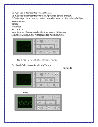 Eje X, que es la Representación en el tiempo.
Eje Y, que es la Representación de la Amplitud de señala analizar.
El Osciloscopio tiene diversas perillas para seleccionar, el nivel de la señal Que
pueden ser en:
Voltios
Milivoltios
Microvoltios.
Igualtiene perrillas para poder elegir los valores del tiempo:
Segundos, Milisegundos, Microsegundos, Nanosegundos.
Eje X, nos representa el dominio del Tiempo
Perrillas de Selección de Amplitud y Tiempo
Puntas de
 