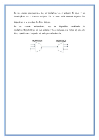 En un sistema unidireccional, hay un multiplexor en el extremo de envío y un
demultiplexor en el extremo receptor. Por lo tanto, cada extremo requiere dos
dispositivos y se necesitan dos fibras distintas.
En un sistema bidireccional, hay un dispositivo combinado de
multiplexor/demultiplexor en cada extremo y la comunicación se realiza en una sola
fibra, con diferentes longitudes de onda para cada dirección.
 
