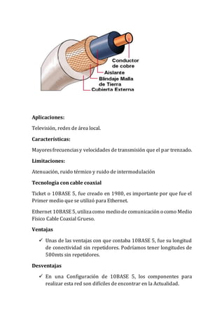 Aplicaciones:
Televisión, redes de área local.
Características:
Mayoresfrecuenciasy velocidades de transmisión que el par trenzado.
Limitaciones:
Atenuación, ruido térmico y ruido de intermodulación
Tecnología con cable coaxial
Ticket o 10BASE 5, fue creado en 1980, es importante por que fue el
Primer medio que se utilizó para Ethernet.
Ethernet 10BASE 5, utilizacomo medio de comunicación o como Medio
Físico Cable Coaxial Grueso.
Ventajas
 Unas de las ventajas con que contaba 10BASE 5, fue su longitud
de conectividad sin repetidores. Podríamos tener longitudes de
500mts sin repetidores.
Desventajas
 En una Configuración de 10BASE 5, los componentes para
realizar esta red son difíciles de encontrar en la Actualidad.
 