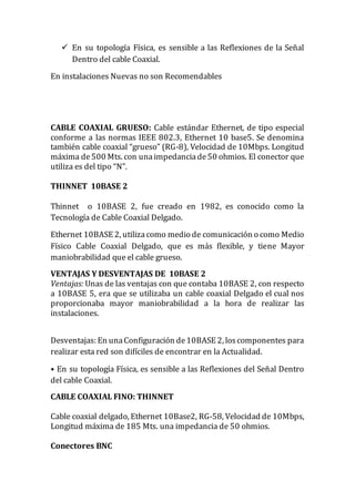  En su topología Física, es sensible a las Reflexiones de la Señal
Dentro del cable Coaxial.
En instalaciones Nuevas no son Recomendables
CABLE COAXIAL GRUESO: Cable estándar Ethernet, de tipo especial
conforme a las normas IEEE 802.3, Ethernet 10 base5. Se denomina
también cable coaxial “grueso” (RG-8), Velocidad de 10Mbps. Longitud
máxima de500 Mts. con unaimpedanciade50 ohmios. El conector que
utiliza es del tipo “N”.
THINNET 10BASE 2
Thinnet o 10BASE 2, fue creado en 1982, es conocido como la
Tecnología de Cable Coaxial Delgado.
Ethernet 10BASE 2, utilizacomo medio de comunicación o como Medio
Físico Cable Coaxial Delgado, que es más flexible, y tiene Mayor
maniobrabilidad que el cable grueso.
VENTAJAS Y DESVENTAJAS DE 10BASE 2
Ventajas: Unas de las ventajas con que contaba 10BASE 2, con respecto
a 10BASE 5, era que se utilizaba un cable coaxial Delgado el cual nos
proporcionaba mayor maniobrabilidad a la hora de realizar las
instalaciones.
Desventajas: En unaConfiguración de10BASE 2, loscomponentes para
realizar esta red son difíciles de encontrar en la Actualidad.
• En su topología Física, es sensible a las Reflexiones del Señal Dentro
del cable Coaxial.
CABLE COAXIAL FINO: THINNET
Cable coaxial delgado, Ethernet 10Base2, RG-58, Velocidad de 10Mbps,
Longitud máxima de 185 Mts. una impedancia de 50 ohmios.
Conectores BNC
 
