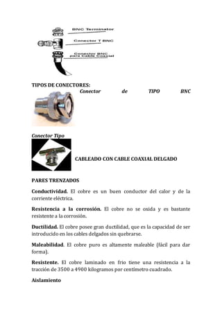 TIPOS DE CONECTORES:
Conector de TIPO BNC
Conector Tipo
CABLEADO CON CABLE COAXIAL DELGADO
PARES TRENZADOS
Conductividad. El cobre es un buen conductor del calor y de la
corriente eléctrica.
Resistencia a la corrosión. El cobre no se oxida y es bastante
resistente a la corrosión.
Ductilidad. El cobre posee gran ductilidad, que es la capacidad de ser
introducido en los cables delgados sin quebrarse.
Maleabilidad. El cobre puro es altamente maleable (fácil para dar
forma).
Resistente. El cobre laminado en frio tiene una resistencia a la
tracción de 3500 a 4900 kilogramos por centímetro cuadrado.
Aislamiento
 