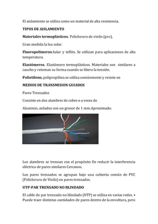 El aislamiento se utiliza como un material de alta resistencia.
TIPOS DE AISLAMIENTO
Materiales termoplásticos. Policloruro de vinilo (pvc),
Gran medida la luz solar.
Fluoropolimeros.halar y teflón. Se utilizan para aplicaciones de alta
temperatura.
Elastómeros. Elastómero termoplásticos. Materiales son similares a
caucho y retoman su forma cuando se libera la tensión.
Polietileno, polipropilino.se utiliza comúnmente y resiste en
MEDIOS DE TRANSMISION GUIADOS
Pares Trenzados
Consiste en dos alambres de cobre o a veces de
Aluminio, aislados con un grosor de 1 mm.Aproximado.
Los alambres se trenzan con el propósito De reducir la interferencia
eléctrica de pares similares Cercanos.
Los pares trenzados se agrupan bajo una cubierta común de PVC
(Policloruro de Vinilo) en pares trenzados.
UTP-PAR TRENSADO NO BLINDADO
El cable de par trenzado no blindado (UTP) se utiliza en varias redes. •
Puede traer distintas cantidades de pares dentro de la envoltura, pero
 