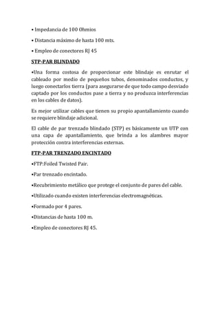• Impedancia de 100 Ohmios
• Distancia máximo de hasta 100 mts.
• Empleo de conectores RJ 45
STP-PAR BLINDADO
•Una forma costosa de proporcionar este blindaje es enrutar el
cableado por medio de pequeños tubos, denominados conductos, y
luego conectarlos tierra (para asegurarse de que todo campo desviado
captado por los conductos pase a tierra y no produzca interferencias
en los cables de datos).
Es mejor utilizar cables que tienen su propio apantallamiento cuando
se requiere blindaje adicional.
El cable de par trenzado blindado (STP) es básicamente un UTP con
una capa de apantallamiento, que brinda a los alambres mayor
protección contra interferencias externas.
FTP-PAR TRENZADO ENCINTADO
•FTP:Foiled Twisted Pair.
•Par trenzado encintado.
•Recubrimiento metálico que protege el conjunto de pares del cable.
•Utilizado cuando existen interferencias electromagnéticas.
•Formado por 4 pares.
•Distancias de hasta 100 m.
•Empleo de conectores RJ 45.
 