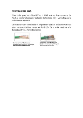CONECTOR UTP RJ45:
El estándar para los cables UTP es el RJ45, se trata de un conector de
Plástico similar al conector del cable de teléfono (RJ11), creado para la
Industria de telefonía.
La realización de conectores es Importante porque nos conllevarían a
tener menos pérdidas ya sea por Reflexión De la señal eléctrica, y la
diafonía entre los Pares Trenzados
 