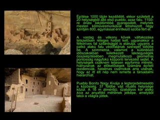 Építése 1000 táján kezdődött, ekkor született a 20 helyiségből álló első pueblo, azaz falu. 1150-re óriási lakótömbbé gyarapodott, melynek mesteri kőművesmunkával létrehozott négy szintjén 800, egymással érintkező szoba fért el.  A vastag és vékony kövek váltakozása tetszetősen réteges hatást kelt, ugyanakkor a félköríves fal szilárdságát is elárulja, ugyanis a patkó alakú falu védőfalának szerepét töltötte be. A szimmetria, valamint a különböző időszakokban keletkezett lakóegységek összeépítésében megmutatkozó geometriai pontosság nagyfokú központi tervezést sejtet. A helyiségek csaknem teljesen egyforma mérete, hiányzanak az előkelőségek számára épített rezidenciák, hatalmas csarnokok arra utalnak, hogy az itt élt nép nem ismerte a társadalmi hierarchiát. Pueblo Bonito   Nagy Kivája a legterjedelmesebb a közösség, 37 földbe vájt rituális helyisége közül. A 16 m átmérőjű, szabályos kör alakú  kiva  az   anyaföld méhének jelképe, amelyből lakói a világra jöttek. 