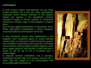 A lélekalagutak A Chaco Canyon minden kommunájának volt egy  kivája  (Pueblo Bonitónak 37) A  kiva  kör alakú, gerendatetős, süllyesztett kamra, közepén tűzhellyel. A tető közepén hagyott lyuk egyrészt a füst elvezetésére, másrészt bejáratként szolgált. A fazekas eszközök és szövőszékek maradványai mutatják, hogy e tevékenységeket a  kivákban  űzték. Ezen túl talán egyfajta férfiklubként is funkcionáltak, ahol a férfiak alkalmanként elrejtőzhettek a mainál lényegesen matriarchálisabbnak tűnő társadalom szeme elől. A helyi pletykáknál sokkalta több foglalkoztatta a  kiva  látogatóit. Innen irányították ugyanis az anasazi közösség szellemi életét, az alkalmazott rituálék természete azonban már mindörökre csukott könyv marad számunkra. A fő helyet minden  kivában  a tűzhely mögött a padlóba vágott kis, kerek lyuk, a  sípapu  foglalta el. Úgy tartották, az ősök lelke ezen a lyukon át száll fel, így ez volt az érintkezési pont a szellemvilággal. A sípapuval  szemben szellőzőakna nyílt a külvilágra. Lélekalagutat jelentő indián neve azonban túlmutat azon a célján, hogy friss levegőt és a tűz fenntartásához kellő mennyiségű oxigént bocsásson be. 