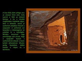 A kiva  föld alatti jellege arra az anasazi hitre utal, mely szerint a föld az életer ő  forrása. S ha a rituálét megfelel ő en hajtották végre, látni is lehetett, amint jó szellemek alakjában felszáll a  sípapuból. A  szellemek ezt követ ő en a lélekalagúton át jutottak ki a külvilágba. Minden bizonnyal nagy jelent ő sége volt annak, hogy  a sípapuból  kijövet a szellemeknek el ő ször a t ű zön kellett áthaladniuk. Miután pedig kijutottak, áldást hoztak a népre és a termésre. 