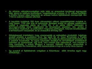 Az időjárás változékonyságában rejlik talán az anasazikat körüllengő legnagyobb titok, gyors és rejtélyes pusztulásuk, megoldásának a kulcsa. A 12. század kezdetén a Chaco Canyon népe képviselte az anasazi kultúra fejlődésének csúcspontját. Ám 1150-re csaknem teljesen eltűntek. A legutóbbi kutatások 550 éves ciklusonként változó csapadékgörbét mutattak ki, mely éppen 1100 után érte el optimumát. Bőséges aratás és gazdag vadállomány mellett a népesség elérte az 5.000 főt, s ez példa nélküli lélekszám a fémmegmunkálás korát megelőzően élt társadalmak esetében. Ám, amikor a klímaciklus megfordult, az esőszellem megvonta pártfogását, melynek következtében a terméshozam visszaesett, és az anasazikra éhínség várt. Kétségbeesett kísérletként, hogy visszanyerjék az esőszellem jóindulatát, hatalmas  kivákat  emeltek a pueblókon kívül. Így épült fel, pl. Casa Rinconada a Pueblo Bonitóval és a Kin Nahasbasszal szemben. De hiába az elkeseredett építkezések, ha a patakok kiszáradtak. Az egyre súlyosabb aszállyal és termőföldjeik erodálásával szemben az anasaziknak, úgy tűnik, nem maradt más választásuk, mint menteni a még menthetőt, s örökre elhagyni a kanyont. Délkeleti irányba vándoroltak, a megbízhatóbb Rio Grandéhoz, ahol összeolvadtak a hopi és a zunyi törzs őseivel. Így pusztult el fejlődésének virágában a Kolumbusz  előtti Amerika egyik nagy civilizációja… 
