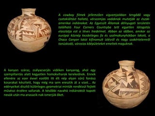 A cowboy filmek jellemzően vigvamjaikban tengődő vagy csatakiáltást hallató, vérszomjas vadaknak mutatják az észak-amerikai indiánokat. Az Egyesült Államok délnyugati területén található Four Corners Countryba tett egyetlen látogatás eloszlatja ezt a téves hiedelmet. Abban az időben, amikor az európai köznép kezdetleges fa és szalmakunyhókban lakott, a Chaco Canyon lakói kifinomult ízlésről és nagy szakértelemről tanúskodó, városias kőépületeket emeltek maguknak. A kanyon száraz, zsályacserjés vidéken kanyarog, ahol egy szempillantás alatt kegyetlen homokviharok kerekednek. Ennek ellenére az ezer évvel ezelőtt itt élt nép olyan sűrű fonású kosarakat készített, hogy még ma sem eresztik át a vizet... Az edényeiket díszítő különleges geometriai minták rendkívül fejlett művészi érzékre vallanak. A későbbi navahó indiánoktól kapott nevük után ma anasazik-nak ismerjük őket. 