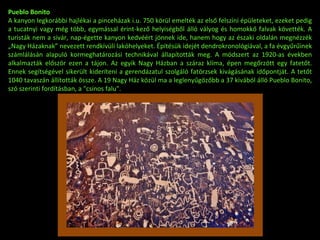 Pueblo Bonito A kanyon legkorábbi hajlékai a pinceházak i.u. 750 körül emelték az első felszíni épületeket, ezeket pedig a tucatnyi vagy még több, egymással érint-kező helyiségből álló vályog és homokkő falvak követték. A turisták nem a sivár, nap-égette kanyon kedvéért jönnek ide, hanem hogy az északi oldalán megnézzék „Nagy Házaknak” nevezett rendkívüli lakóhelyeket. Építésük idejét dendrokronológiával, a fa évgyűrűinek számlálásán alapuló kormeghatározási technikával állapították meg. A módszert az 1920-as években alkalmazták először ezen a tájon. Az egyik Nagy Házban a száraz klíma, épen megőrzött egy fatetőt. Ennek segítségével sikerült kideríteni a gerendázatul szolgáló fatörzsek kivágásának időpontját. A tetőt 1040 tavaszán állították össze. A 19 Nagy Ház közül ma a leglenyűgözőbb a 37 kivából álló Pueblo Bonito, szó szerinti fordításban, a "csinos falu".  