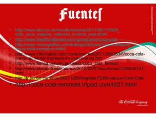 • http://www.bbc.co.uk/mundo/noticias/2011/05/110509_
cola_coca_espana_valencia_invento_pea.shtml
• http://www.theofficialboard.es/organigrama/coca-cola
• http://www.monografias.com/trabajos93/coca-cola-company
/coca-cola-company.shtml
• http://www.informador.com.mx/economia/2011/290283/6/coca-cola-
preve-aumentar-ingresos-en-nueve-anos.htm
• http://www.femsa.com/es/business/coca_cola_femsa/
• http://www.elmundo.es/america/2012/02/07/economia/1328635741.
html
• http://fr.scribd.com/doc/56211268/Analisis-FODA-de-La-Coca-Cola
• http://coca-cola-remodel.tripod.com/id21.html
Fuentes
 