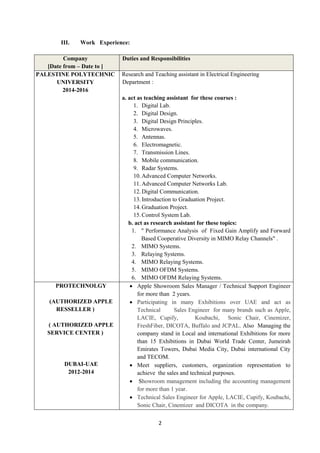 2
III. Work Experience:
Company
[Date from – Date to ]
Duties and Responsibilities
PALESTINE POLYTECHNIC
UNIVERSITY
2014-2016
Research and Teaching assistant in Electrical Engineering
Department :
a. act as teaching assistant for these courses :
1. Digital Lab.
2. Digital Design.
3. Digital Design Principles.
4. Microwaves.
5. Antennas.
6. Electromagnetic.
7. Transmission Lines.
8. Mobile communication.
9. Radar Systems.
10.Advanced Computer Networks.
11.Advanced Computer Networks Lab.
12.Digital Communication.
13.Introduction to Graduation Project.
14.Graduation Project.
15.Control System Lab.
b. act as research assistant for these topics:
1. " Performance Analysis of Fixed Gain Amplify and Forward
Based Cooperative Diversity in MIMO Relay Channels" .
2. MIMO Systems.
3. Relaying Systems.
4. MIMO Relaying Systems.
5. MIMO OFDM Systems.
6. MIMO OFDM Relaying Systems.
PROTECHNOLGY
(AUTHORIZED APPLE
RESSELLER )
( AUTHORIZED APPLE
SERVICE CENTER )
DUBAI-UAE
2012-2014
 Apple Showroom Sales Manager / Technical Support Engineer
for more than 2 years.
 Participating in many Exhibitions over UAE and act as
Technical Sales Engineer for many brands such as Apple,
LACIE, Cupify, Koubachi, Sonic Chair, Cinemizer,
FreshFiber, DICOTA, Buffalo and JCPAL. Also Managing the
company stand in Local and international Exhibitions for more
than 15 Exhibitions in Dubai World Trade Center, Jumeirah
Emirates Towers, Dubai Media City, Dubai international City
and TECOM.
 Meet suppliers, customers, organization representation to
achieve the sales and technical purposes.
 Showroom management including the accounting management
for more than 1 year.
 Technical Sales Engineer for Apple, LACIE, Cupify, Koubachi,
Sonic Chair, Cinemizer and DICOTA in the company.
 