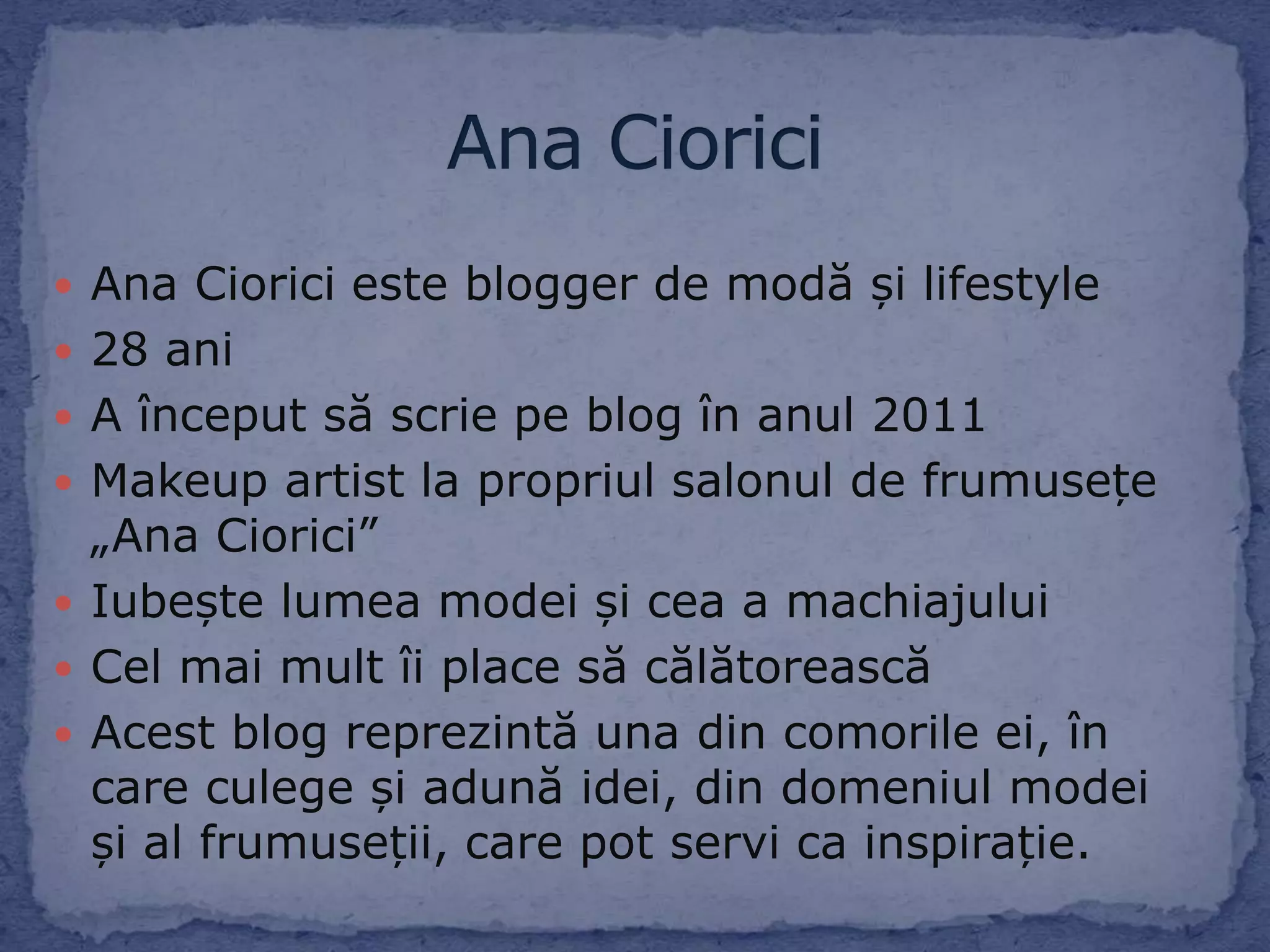  Ana Ciorici este blogger de modă și lifestyle
28 ani
A început să scrie pe blog în anul 2011
Makeup artist la propriul salonul de frumusețe
„Ana Ciorici”
Iubește lumea modei și cea a machiajului
Cel mai mult îi place să călătorească
Acest blog reprezintă una din comorile ei, în
care culege și adună idei, din domeniul modei
și al frumuseții, care pot servi ca inspirație.