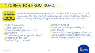 "Smart" Surveillance Activities with detection of hazardous events and critical
situations on the road and traffic data, equipped with a remote focus function,
with the capacity of taking footage day and night in all weather conditions
Traffic Flow condition
Traffic Congestion
Motionless vehicle (accident, etc.)
Slow vehicle
Vehicle moving in the opposite direction
Pedestrian on the road
Smoke or Fog on the road
Thing on the road
Automatic number plate recognition
Lane change
real-time traffic (average speed, traffic data,
lane occupancy, vehicle classification, etc.).
Kemler code plate recognition
INFORMATION FROM ROAD
1210th July 2017
 