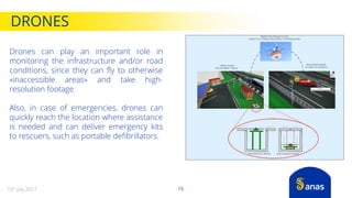 DRONES
15
Drones can play an important role in
monitoring the infrastructure and/or road
conditions, since they can fly to otherwise
«inaccessible areas» and take high-
resolution footage.
Also, in case of emergencies, drones can
quickly reach the location where assistance
is needed and can deliver emergency kits
to rescuers, such as portable defibrillators.
10th July 2017
 