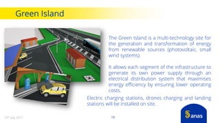 The Green Island is a multi-technology site for
the generation and transformation of energy
from renewable sources (photovoltaic, small
wind systems).
It allows each segment of the infrastructure to
generate its own power supply through an
electrical distribution system that maximises
energy efficiency by ensuring lower operating
costs.
Electric charging stations, drones charging and landing
stations will be installed on site.
Green Island
1910th July 2017
 