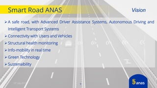 10th July 2017
Smart Road ANAS
A safe road, with Advanced Driver Assistance Systems, Autonomous Driving and
Intelligent Transport Systems
Connectivity with Users and Vehicles
Structural health monitoring
Info-mobility in real time
Green Technology
Sustenaibility
Vision
5
 