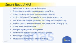 Smart Road ANAS
6
 A wired road to give and receive information
 Green Island to provide renewable energy every 30 km
 Drones in every green island for monitoring and rescue
 Hot Spot WIFI every 300 meters for a connection via Smartphone
 Vehicle and road dialogue systems for self-driving and truck platooning
 Road information, weather conditions, alternative routes, directly by car
 SOS on Board via Smartphone
 Intelligent highway access management
 Real time Info-mobility for traffic flows management
 Increasing of security level
 Infrastructure monitoring via Internet of Things
10th July 2017
 