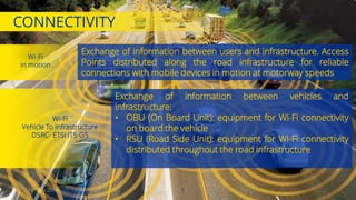 Exchange of information between users and infrastructure. Access
Points distributed along the road infrastructure for reliable
connections with mobile devices in motion at motorway speeds
CONNECTIVITY
Wi-Fi
in motion
7
Wi-Fi
Vehicle To Infrastructure
DSRC- ETSI ITS-G5
Exchange of information between vehicles and
infrastructure:
• OBU (On Board Unit): equipment for Wi-Fi connectivity
on board the vehicle
• RSU (Road Side Unit): equipment for Wi-Fi connectivity
distributed throughout the road infrastructure
10th July 2017
 