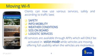 Moving Wi-fi
8
Clients can now use various services, safely and
according to traffic laws
 SAFETY
 INFO-MOBILITY
 WEATHER CONDITIONS
 SOS ON BOARD
 LOGISTIC SERVICES
All services are available through APPs which will ONLY be
activated in voice mode while vehicles are moving,
offering full usability when the vehicles are motionless
10th July 2017
 