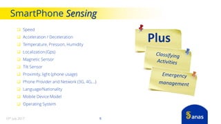  Speed
 Acceleration / Deceleration
 Temperature, Pression, Humidity
 Localization (Gps)
 Magnetic Sensor
 Tilt Sensor
 Proximity, light (phone usage)
 Phone Provider and Network (3G, 4G,…)
 Language/Nationality
 Mobile Device Model
 Operating System
SmartPhone Sensing
910th July 2017
 