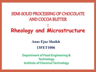 SEMI-SOLIDPROCESSING OF CHOCOLATE
AND COCOA BUTTER
:
Rheology and Microstructure
Anas Ejaz Shaikh
13FET1006
Department of Food Engineering &
Technology
Institute of ChemicalTechnology
 