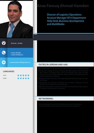 LANGUAGES
Arabic
English
• Fully responsible for the GCC & ME territories to achieve the designated target.
• Putting the strategy Planning to develop the right business unit, recruit the
right people to manage these units and empower them with the right
resources to achieve their objectives, always learning and building on these
business collective experiences.
•
techniques.
•
distributors to increase the volume business.
•
for software and hard ware components.
Good Knowledge of the most LAN & WAN equipment’s and making a
connections between the network Solving all problems appeared.
Anas Farouq Ahmad Hamdan
DUTIES IN JORDAN AND UAE:
NETWORKING:
Jordan Mobile
(+962799780233)
anashamdan180@gmail.com
Amman , Jordan
Director of Logistics Operations
Account Manager Of It Department
Help Desk ,Business development
and MultiMedia
 