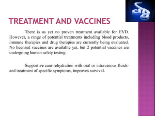There is as yet no proven treatment available for EVD.
However, a range of potential treatments including blood products,
immune therapies and drug therapies are currently being evaluated.
No licensed vaccines are available yet, but 2 potential vaccines are
undergoing human safety testing.
Supportive care-rehydration with oral or intravenous fluids-
and treatment of specific symptoms, improves survival.
 