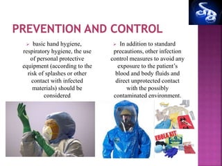  basic hand hygiene,
respiratory hygiene, the use
of personal protective
equipment (according to the
risk of splashes or other
contact with infected
materials) should be
considered
 In addition to standard
precautions, other infection
control measures to avoid any
exposure to the patient’s
blood and body fluids and
direct unprotected contact
with the possibly
contaminated environment.
 