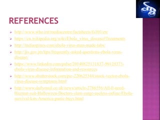  http://www.who.int/mediacentre/factsheets/fs103/en/
 https://en.wikipedia.org/wiki/Ebola_virus_disease#Treatments
 http://indiaopines.com/ebola-virus-man-made-labs/
 http://jis.gov.jm/tips/frequently-asked-questions-ebola-virus-
disease/
 https://www.linkedin.com/pulse/20140825131837-90128373-
ebola-virus-disease-information-and-resources
 http://www.shutterstock.com/pic-220625344/stock-vector-ebola-
virus-disease-symptoms.html
 http://www.dailymail.co.uk/news/article-2786556/All-ll-need-
Hazmat-suit-Halloween-Doctors-slam-surge-useless-online-Ebola-
survival-kits-America-panic-buys.html
 