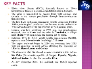  Ebola virus disease (EVD), formerly known as Ebola
hemorrhagic fever, is a severe, often fatal illness in humans.
 The virus is transmitted to people from wild animals and
spreads in the human population through human-to-human
transmission.
 The first EVD outbreaks occurred in remote villages in Central
Africa, near tropical rainforests, but the most recent outbreak in
West Africa has involved major urban as well as rural areas.
 Disease was first identified in 1976 into two simultaneous
outbreak, one in Nzara and the other in Yambuku, a village
near Ebola river from where the disease got its name.
 Between 1976 to 2013, World health organization (WHO),
reports a total 24 outbreaks involving 1,716 cases
 The largest outbreak began in 2014 and continued into 2015
with an epidemic in west Africa affecting the countries of
Liberia, Sierra Leone and Guinea
 The disease is also distributed in some countries within Africa
like Zaire (Democratic republic of Congo), Uganda, Nigeria,
Mali and Sudan. Its also discovered in USA.
 As 30th December 2015, this outbreak had 28,638 reported
cases.
 
