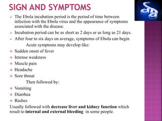  The Ebola incubation period is the period of time between
infection with the Ebola virus and the appearance of symptoms
associated with the disease.
 Incubation period can be as short as 2 days or as long as 21 days.
 After four to six days on average, symptoms of Ebola can begin
Acute symptoms may develop like:
 Sudden onset of fever
 Intense weakness
 Muscle pain
 Headache
 Sore throat
Then followed by:
 Vomiting
 Diarrhea
 Rashes
Usually followed with decrease liver and kidney function which
result to internal and external bleeding in some people.
 