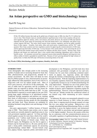Asia Pac J Clin Nutr 2008;17 (S1):237-240 237
Review Article
An Asian perspective on GMO and biotechnology issues
Paul PS Teng PhD
Natural Sciences & Science Education, National Institute of Education, Nanyang Technological University,
Singapore
Of the 102 million hectares that made up the global area of biotech crops in 2006, less than 8% (7.6 million ha)
were in Asia. Three biotech crops are currently planted in significant areas in four Asian countries with govern-
ment regulatory approval; namely, cotton, corn (maize), and canola. However, the amount of GM crop material
imported into the Asian region for processing into food and animal feed is very substantial, and almost every
country imports GM food. The issues which concern Asian scientists, regulators, and the lay public resemble
those of other regions – biosafety, food safety, ethics and social justice, competitiveness, and the “EU” trade
question. Most Asian countries now have regulatory systems for approving the commercialization of GM crops,
and for approving food safety of GM crops. In Asia, because of the varied cultures, issues concerning the use of
genes derived from animals arouse much emotion for religious and diet choice reasons. Because many Asian
producers and farmers are small-scale, there is also concern about technology dependency and to whom the
benefits accrue. All consumers surveyed have expressed concern about potential allergenic and long-term toxic
effects, neither of which is grounded on scientific facts. Because of Asia’s growing demand for high volumes of
quality food, it is likely that GM crops will become an increasing feature of our diet.
Key Words: GMOs, biotechnology, public acceptance, biosafety, food safety
INTRODUCTION
Asian demographic data strongly points to the increasing
number of people and an increasing demand for food, fuel,
fiber, pharmaceuticals, and progressively, demand for a
cleaner environment. By 2025, there will likely be more
than five Billion people in Asia, characterized by an increas-
ingly affluent but older population, most of who will live in
mega-cities with over ten million people each. Most of
Asia’s poor, however, will still live in the countryside. The
area of arable land for agriculture and the availability of
potable water are expected to decline, with the former de-
clining slightly from the arable land area in 2007. In Asia,
food demand is expected to exceed supply by the year 2010,
posing huge supply challenges to its agricultural systems.
Traditional farming equipment and practices are reaching
their limits of effectiveness in increasing agricultural pro-
ductivity. As countries develop, people are also demanding
more and better food. These pressures are multiplied by
shrinking farmland, rising labour costs and shortage of farm
workers.
Asia grew approximately 5 million hectares of biotech
crops in 2006. Three biotech crops (cotton, corn or maize
and canola) are currently planted in significant areas in Asia
with government regulatory approval. In China and India,
which together account for more than a third of the world’s
population, over 7 million small farmers are estimated to
grow 4.6 million hectares of biotech crops. Within the
ASEAN region, the Philippines was the first to approve a
biotech crop for food and feed (i.e. Bt corn), and has devel-
oped a strong public institutional capacity for pioneering
agri-biotechnology related R&D. Several biotech crops
(rice, papaya, banana, sugarcane, potato, and tomato) are in
development in the Philippines, and field trials have been
conducted with government oversight on rice and corn.
Vietnam has for years been conducting contained experi-
ments on papaya, rice, sugarcane, potato, and tomato
through the Institute of Biotechnology and the Omon Rice
Research Institute. With the impending implementation of a
new biosafety regulatory framework, Vietnam seems poised
to significantly increase its use of modern biotechnology for
crop improvement. Thailand was one of the earliest coun-
tries in Asia to initiate agribiotech crop R&D on a large
number of species, and to implement a regulatory regime for
agribiotechnology. However, it has now appeared to adopt a
“wait and see” attitude towards the commercial release of
any biotech crop, while maintaining an active research
agenda.
In Indonesia, Bt cotton was momentarily planted in seven
regencies in South Sulawesi in 2001; within the public
sector, there is ongoing proof-of-concept research on crops
like rice, corn, potato, and soybean. Malaysia has a very
strongly articulated National Biotechnology Policy, in which
agriculture is given the highest priority, and institutional
capacity for R&D in universities and government agencies
is of the highest standard. However, the country at this time
has no experience with the commercialization process or
with public regulation of agribiotechnology for commercial
Corresponding Author: Paul P.S. Teng PhD, Natural Sciences
& Science Education, National Institute of Education, Nanyang
Technological University, Singapore 637616
Tel: +6567903888; Fax: +6568969446
Email: paul.teng@nie.edu.sg
Manuscript received 9 September 2007. Accepted 3 December
2007.
 