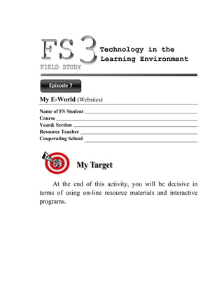 Technology in the
                     Learning Environment


   Episode 7

My E-World (Websites)
Name of FS Student
Course
Year& Section
Resource Teacher
Cooperating School




     At the end of this activity, you will be decisive in
terms of using on-line resource materials and interactive
programs.
 