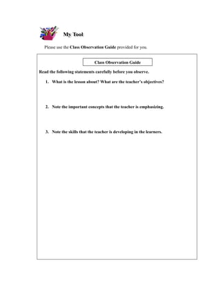 Please use the Class Observation Guide provided for you.


                              Class Observation Guide

Read the following statements carefully before you observe.

   1. What is the lesson about? What are the teacher’s objectives?




   2. Note the important concepts that the teacher is emphasizing.




   3. Note the skills that the teacher is developing in the learners.
 