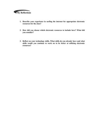 My Reflections


  1. Describe your experience in surfing the internet for appropriate electronic
     resources for the class?


  2. How did you choose which electronic resources to include here? What did
     you consider?



  3. Reflect on your technology skills. What skills do you already have and what
     skills would you continue to work on to be better at utilizing electronic
     resources?
 