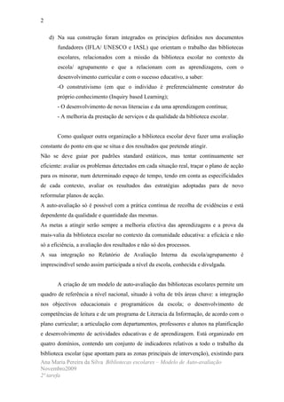 2

    d) Na sua construção foram integrados os princípios definidos nos documentos
       fundadores (IFLA/ UNESCO e IASL) que orientam o trabalho das bibliotecas
       escolares, relacionados com a missão da biblioteca escolar no contexto da
       escola/ agrupamento e que a relacionam com as aprendizagens, com o
       desenvolvimento curricular e com o sucesso educativo, a saber:
       -O construtivismo (em que o indivíduo é preferencialmente construtor do
       próprio conhecimento (Inquiry based Learning);
       - O desenvolvimento de novas literacias e da uma aprendizagem contínua;
       - A melhoria da prestação de serviços e da qualidade da biblioteca escolar.


       Como qualquer outra organização a biblioteca escolar deve fazer uma avaliação
constante do ponto em que se situa e dos resultados que pretende atingir.
Não se deve guiar por padrões standard estáticos, mas tentar continuamente ser
eficiente: avaliar os problemas detectados em cada situação real, traçar o plano de acção
para os minorar, num determinado espaço de tempo, tendo em conta as especificidades
de cada contexto, avaliar os resultados das estratégias adoptadas para de novo
reformular planos de acção.
A auto-avaliação só é possível com a prática contínua de recolha de evidências e está
dependente da qualidade e quantidade das mesmas.
As metas a atingir serão sempre a melhoria efectiva das aprendizagens e a prova da
mais-valia da biblioteca escolar no contexto da comunidade educativa: a eficácia e não
só a eficiência, a avaliação dos resultados e não só dos processos.
A sua integração no Relatório de Avaliação Interna da escola/agrupamento é
imprescindível sendo assim participada a nível da escola, conhecida e divulgada.


       A criação de um modelo de auto-avaliação das bibliotecas escolares permite um
quadro de referência a nível nacional, situado à volta de três áreas chave: a integração
nos objectivos educacionais e programáticos da escola; o desenvolvimento de
competências de leitura e de um programa de Literacia da Informação, de acordo com o
plano curricular; a articulação com departamentos, professores e alunos na planificação
e desenvolvimento de actividades educativas e de aprendizagem. Está organizado em
quatro domínios, contendo um conjunto de indicadores relativos a todo o trabalho da
biblioteca escolar (que apontam para as zonas principais de intervenção), existindo para
Ana Maria Pereira da Silva Bibliotecas escolares – Modelo de Auto-avaliação
Novembro2009
2ª tarefa
 
