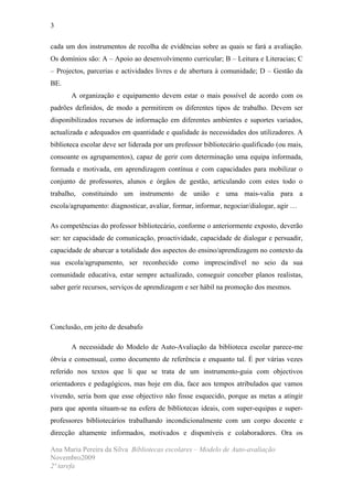 3

cada um dos instrumentos de recolha de evidências sobre as quais se fará a avaliação.
Os domínios são: A – Apoio ao desenvolvimento curricular; B – Leitura e Literacias; C
– Projectos, parcerias e actividades livres e de abertura à comunidade; D – Gestão da
BE.
       A organização e equipamento devem estar o mais possível de acordo com os
padrões definidos, de modo a permitirem os diferentes tipos de trabalho. Devem ser
disponibilizados recursos de informação em diferentes ambientes e suportes variados,
actualizada e adequados em quantidade e qualidade às necessidades dos utilizadores. A
biblioteca escolar deve ser liderada por um professor bibliotecário qualificado (ou mais,
consoante os agrupamentos), capaz de gerir com determinação uma equipa informada,
formada e motivada, em aprendizagem contínua e com capacidades para mobilizar o
conjunto de professores, alunos e órgãos de gestão, articulando com estes todo o
trabalho, constituindo um instrumento de união e uma mais-valia para a
escola/agrupamento: diagnosticar, avaliar, formar, informar, negociar/dialogar, agir …

As competências do professor bibliotecário, conforme o anteriormente exposto, deverão
ser: ter capacidade de comunicação, proactividade, capacidade de dialogar e persuadir,
capacidade de abarcar a totalidade dos aspectos do ensino/aprendizagem no contexto da
sua escola/agrupamento, ser reconhecido como imprescindível no seio da sua
comunidade educativa, estar sempre actualizado, conseguir conceber planos realistas,
saber gerir recursos, serviços de aprendizagem e ser hábil na promoção dos mesmos.




Conclusão, em jeito de desabafo

       A necessidade do Modelo de Auto-Avaliação da biblioteca escolar parece-me
óbvia e consensual, como documento de referência e enquanto tal. É por várias vezes
referido nos textos que li que se trata de um instrumento-guia com objectivos
orientadores e pedagógicos, mas hoje em dia, face aos tempos atribulados que vamos
vivendo, seria bom que esse objectivo não fosse esquecido, porque as metas a atingir
para que aponta situam-se na esfera de bibliotecas ideais, com super-equipas e super-
professores bibliotecários trabalhando incondicionalmente com um corpo docente e
direcção altamente informados, motivados e disponíveis e colaboradores. Ora os

Ana Maria Pereira da Silva Bibliotecas escolares – Modelo de Auto-avaliação
Novembro2009
2ª tarefa
 