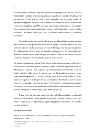4

recursos humanos e materiais disponíveis não são assim tão perfeitos, para não falar das
desigualdades instaladas referentes às condições específicas do trabalho de cada escola/
/agrupamento. O que será de exigir a um coordenador que tem doze escolas no
agrupamento (algumas das quais sem ao menos um cantinho de leitura) e uma equipa
com pouca formação na área? Quais as áreas a privilegiar, sendo tantas as solicitações?
Como arranjar tempo para recolher todo o tipo de evidências credíveis e tratar os dados
recolhidos? No fundo, como gerir todo o trabalho estabelecendo as verdadeiras
prioridades?

        Na minha opinião este modelo não deveria ter sido aplicado sem que estivesse
bem interiorizado pelos professores bibliotecários, equipa e restante corpo docente, bem
como direcção das escolas e sem que tivesse havido tempo para produzir mecanismos
de recolha de dados fiáveis, práticos e adaptados a cada contexto. No entanto não estou
pessimista, apenas aflita e sobrecarregada de trabalho. Gostei de ler no texto de Mike
Eisenberg o seguinte, com uma fraca tradução da minha autoria:

“O sucesso começa com a atitude. Uma atitude positiva gera resultados positivos (…)
Os atributos de uma atitude positiva incluem a paixão, entusiasmo, optimismo e energia.
Bibliotecários escolares bem-sucedidos são frequentemente reconhecidos pela sua
atitude positiva. Não estou a sugerir que os bibliotecários escolares sejam
excessivamente optimistas. (…) Mas é hora de parar de choramingar. Em vez disso,
começar a espalhar a mensagem de que os programas de biblioteca escolar devem
promover a realização e bem-estar do aluno. (Ter)“Insight” e política astuta significam
reconhecer e tirar proveito das oportunidades interligando os principais intervenientes e
ser visto como positivo e uma força vital no interior da escola”

        É este o tipo de frase que poderia ter sido proferida em qualquer ocasião pela
formadora Adelina Pinto, numa daquelas reuniões de orientação na escola que tanta
falta nos fazem e que nos transmitem o espírito de optimismo necessário a toda a árdua
tarefa de mudança.

Bibliografia consultada:

Gabinete da Rede de Bibliotecas Escolares, Modelo de Auto-Avaliação em http://www.rbe.min-
edu.pt/np4/np4/427.html

Ana Maria Pereira da Silva Bibliotecas escolares – Modelo de Auto-avaliação
Novembro2009
2ª tarefa
 