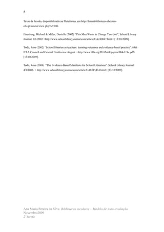 5

Texto da Sessão, disponibilizado na Plataforma, em http://forumbibliotecas.rbe.min-
edu.pt/course/view.php?id=106


Eisenberg, Michael & Miller, Danielle (2002) “This Man Wants to Change Your Job”, School Library
Journal. 9/1/2002 <http://www.schoollibraryjournal.com/article/CA240047.html> [13/10/2009].


Todd, Ross (2002) “School librarian as teachers: learning outcomes and evidence-based practice”. 68th
IFLA Council and General Conference August. <http://www.ifla.org/IV/ifla68/papers/084-119e.pdf>
[13/10/2009].


Todd, Ross (2008) “The Evidence-Based Manifesto for School Librarians”. School Library Journal.
4/1/2008. < http://www.schoollibraryjournal.com/article/CA6545434.html> [13/10/2009].




Ana Maria Pereira da Silva Bibliotecas escolares – Modelo de Auto-avaliação
Novembro2009
2ª tarefa
 